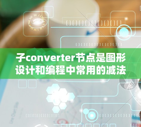 子converter节点是图形设计和编程中常用的减法器工具，其具体功能和应用如下